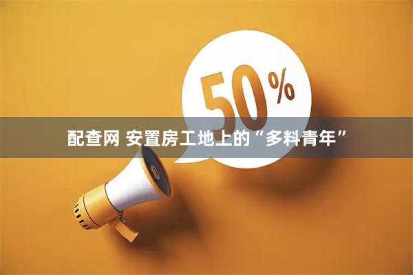配查网 安置房工地上的“多料青年”