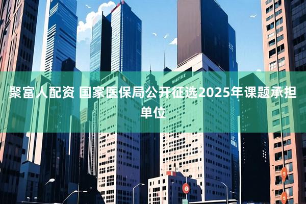 聚富人配资 国家医保局公开征选2025年课题承担单位