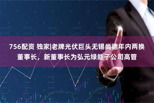 756配资 独家|老牌光伏巨头无锡尚德年内两换董事长，新董事长为弘元绿能子公司高管