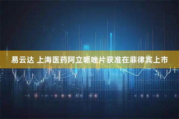 易云达 上海医药阿立哌唑片获准在菲律宾上市