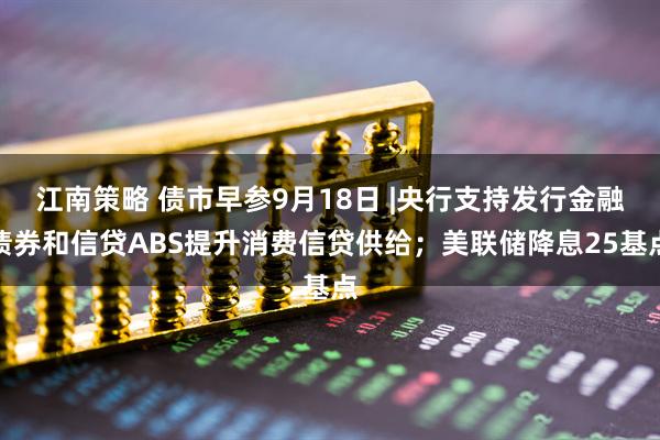 江南策略 债市早参9月18日 |央行支持发行金融债券和信贷ABS提升消费信贷供给；美联储降息25基点