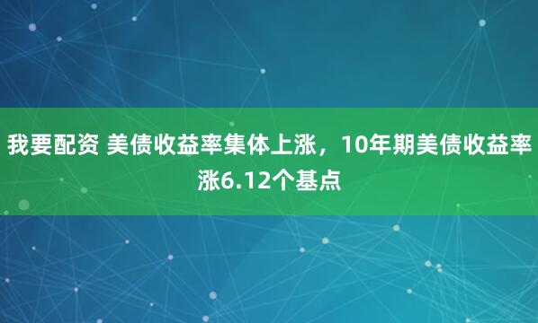 我要配资 美债收益率集体上涨，10年期美债收益率涨6.12个基点