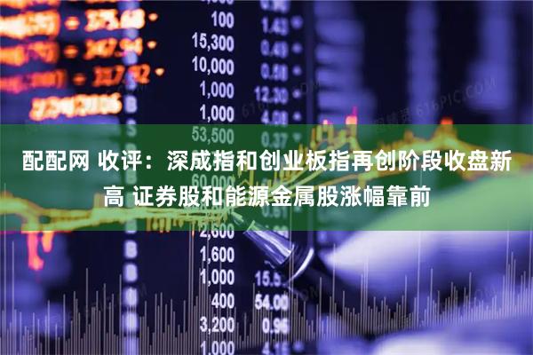配配网 收评：深成指和创业板指再创阶段收盘新高 证券股和能源金属股涨幅靠前