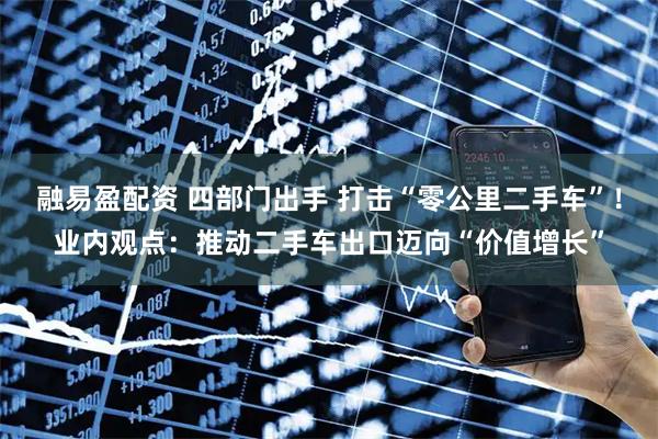 融易盈配资 四部门出手 打击“零公里二手车”！业内观点：推动二手车出口迈向“价值增长”