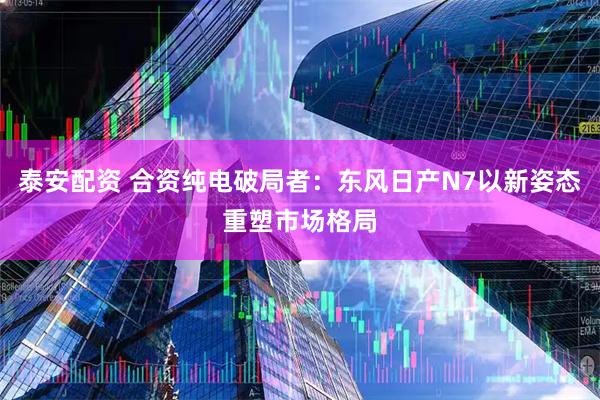 泰安配资 合资纯电破局者：东风日产N7以新姿态重塑市场格局